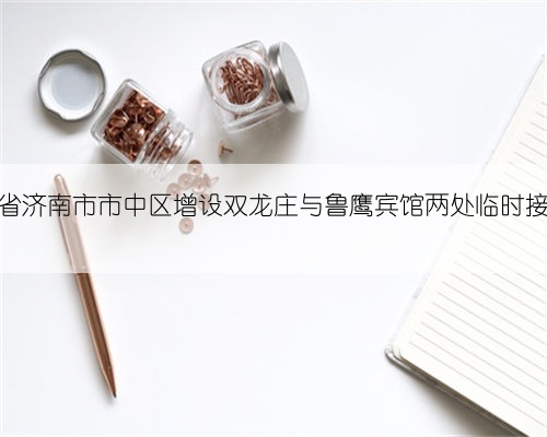 山东省济南市市中区增设双龙庄与鲁鹰宾馆两处临时接种点