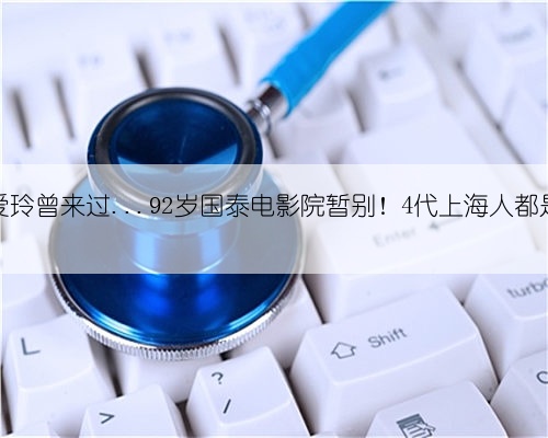 鲁迅、张爱玲曾来过...92岁国泰电影院暂别!4代上海人都是它的观众