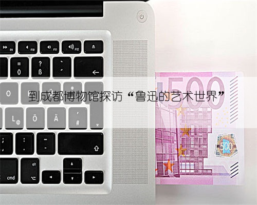 到成都博物馆探访“鲁迅的艺术世界”