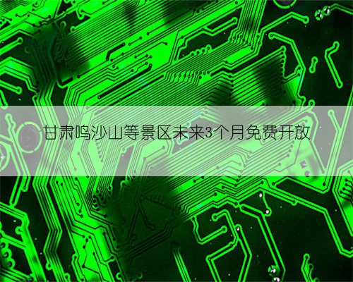 甘肃鸣沙山等景区未来3个月免费开放