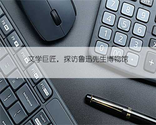 文学巨匠，探访鲁迅先生博物馆