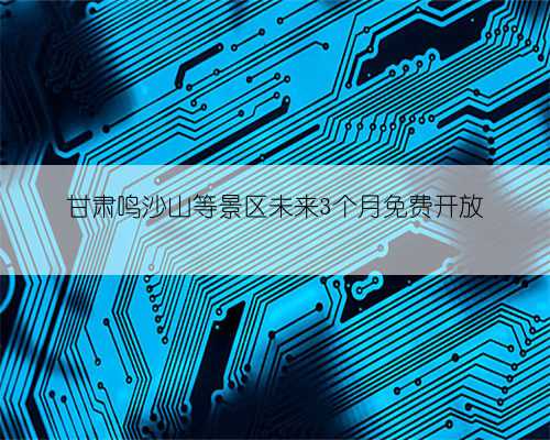 甘肃鸣沙山等景区未来3个月免费开放