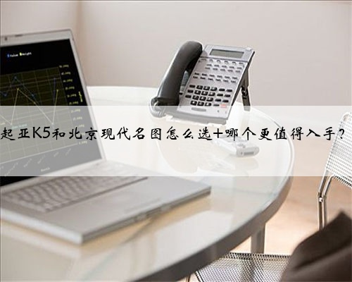 起亚K5和北京现代名图怎么选 哪个更值得入手?