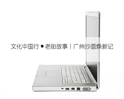 文化中国行·老街故事丨广州沙面焕新记