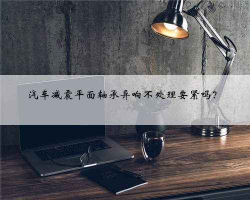 汽车减震平面轴承异响不处理要紧吗？