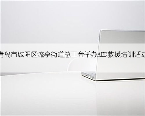 青岛市城阳区流亭街道总工会举办AED救援培训活动