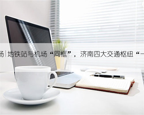 第一现场|地铁站与机场“同框”,济南四大交通枢纽“一线牵”