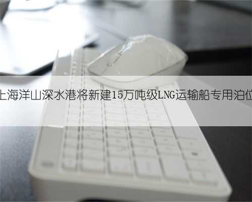 上海洋山深水港将新建15万吨级LNG运输船专用泊位