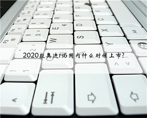 2020款奥迪rs6国内什么时候上市?
