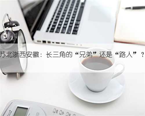 苏北浙西安徽：长三角的“兄弟”还是“路人”？