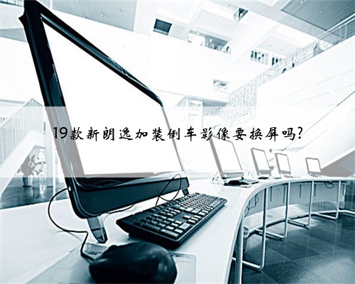 19款新朗逸加装倒车影像要换屏吗?