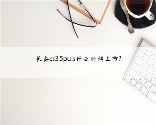 长安cs35puls什么时候上市?