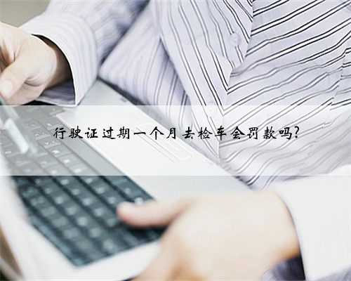 行驶证过期一个月去检车会罚款吗?