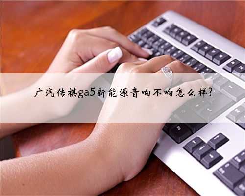 广汽传祺ga5新能源音响不响怎么样?