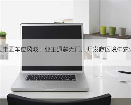 玉圭园车位风波：业主退款无门，开发商困境中求索