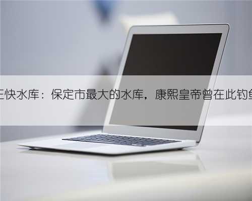 王快水库：保定市最大的水库，康熙皇帝曾在此钓鱼