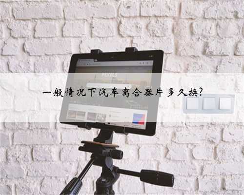 一般情况下汽车离合器片多久换?