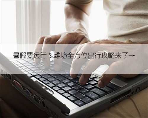 暑假要远行？潍坊全方位出行攻略来了→