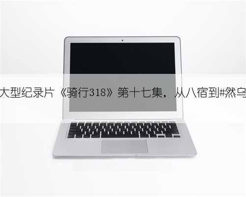 大型纪录片《骑行318》第十七集，从八宿到#然乌