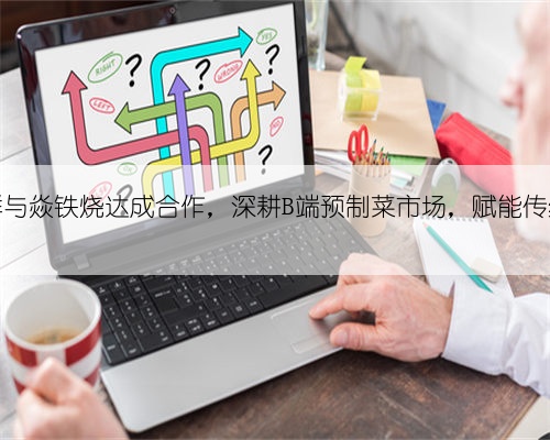 物满鲜与焱铁烧达成合作，深耕B端预制菜市场，赋能传统餐企