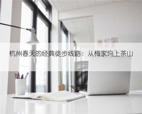 杭州春天的经典徒步线路：从梅家坞上茶山