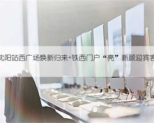 沈阳站西广场焕新归来 铁西门户“亮”新颜迎宾客