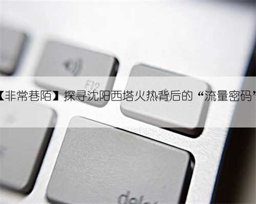 ​【非常巷陌】探寻沈阳西塔火热背后的“流量密码”