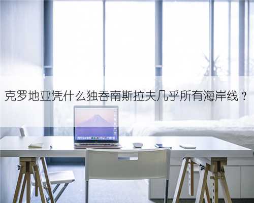 克罗地亚凭什么独吞南斯拉夫几乎所有海岸线？