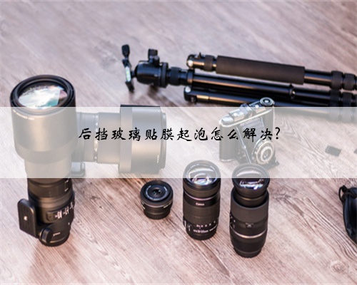 后挡玻璃贴膜起泡怎么解决?