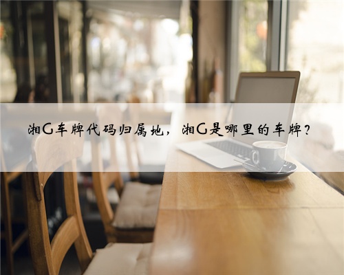 湘G车牌代码归属地,湘G是哪里的车牌?