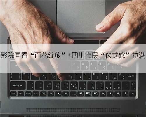影院同看“百花绽放” 四川市民“仪式感”拉满
