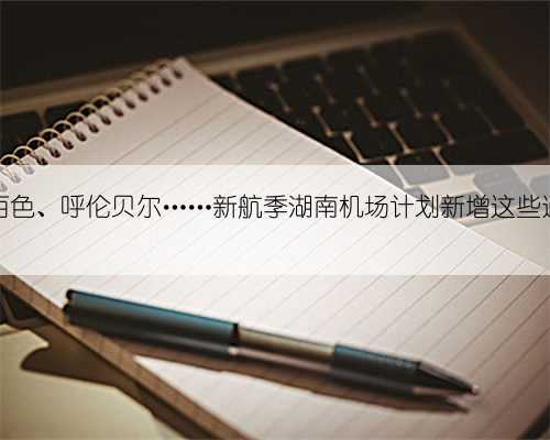 延安、百色、呼伦贝尔……新航季湖南机场计划新增这些通航城市
