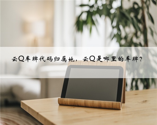 云Q车牌代码归属地,云Q是哪里的车牌?