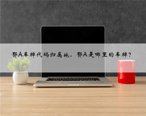 鄂A车牌代码归属地，鄂A是哪里的车牌？