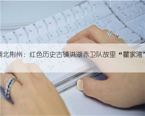 湖北荆州：红色历史古镇洪湖赤卫队故里“瞿家湾”