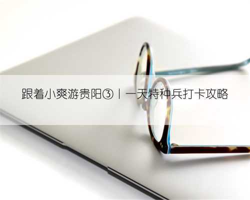 跟着小爽游贵阳③丨一天特种兵打卡攻略
