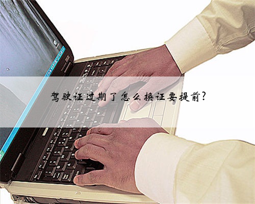 驾驶证过期了怎么换证要提前?
