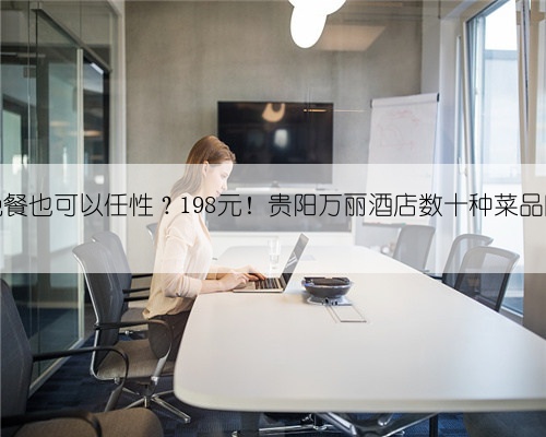 一个人的晚餐也可以任性？198元！贵阳万丽酒店数十种菜品随你挑……