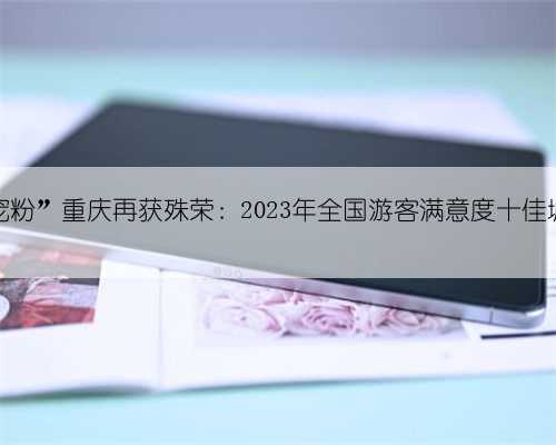 “宠粉”重庆再获殊荣:2023年全国游客满意度十佳城市