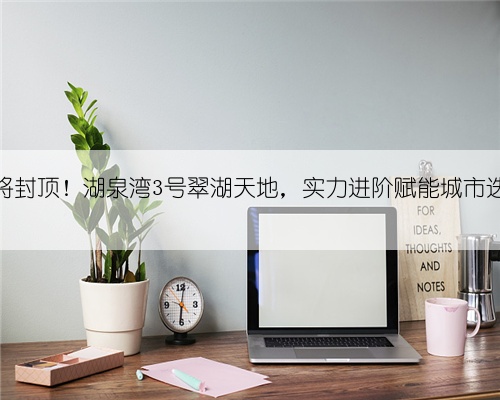 即将封顶！湖泉湾3号翠湖天地，实力进阶赋能城市迭新