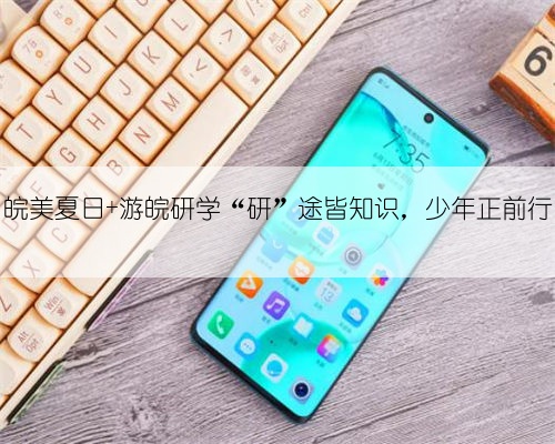 皖美夏日 游皖研学“研”途皆知识，少年正前行