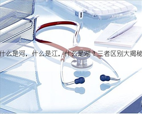 什么是河，什么是江，什么是湖？三者区别大揭秘
