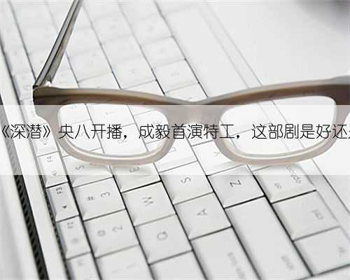 38集《深潜》央八开播，成毅首演特工，这部剧是好还是烂?