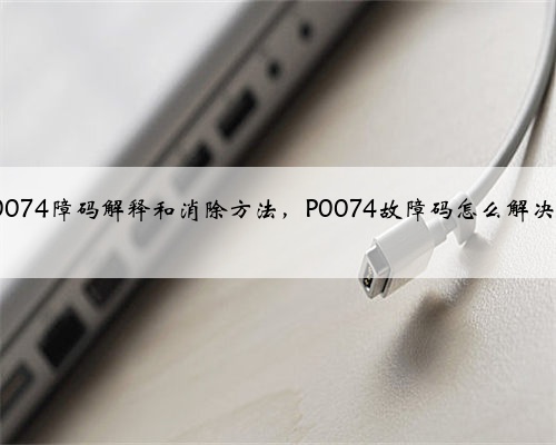 p0074障码解释和消除方法,P0074故障码怎么解决?