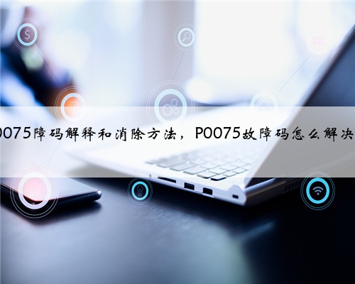 p0075障码解释和消除方法,P0075故障码怎么解决?