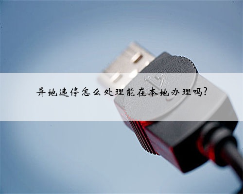 异地违停怎么处理能在本地办理吗?