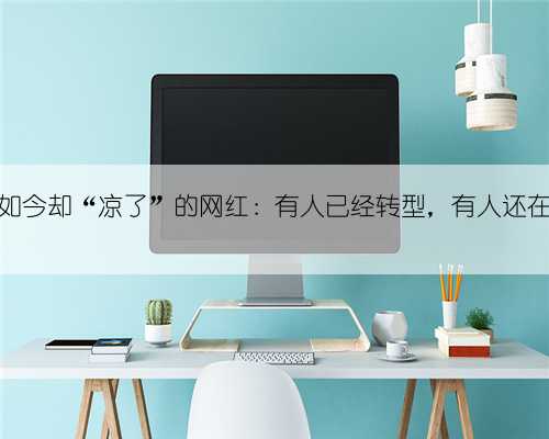 红的快，如今却“凉了”的网红：有人已经转型，有人还在垂死挣扎