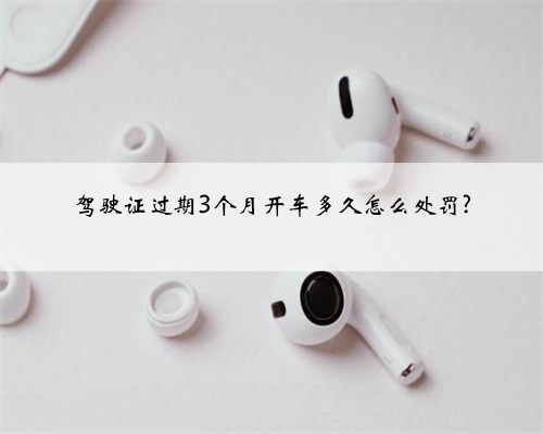 驾驶证过期3个月开车多久怎么处罚?
