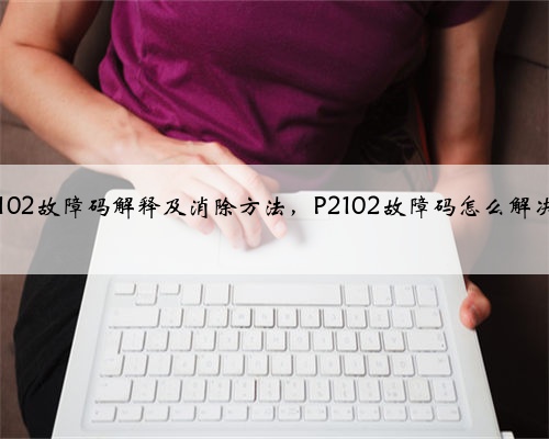 p2102故障码解释及消除方法，P2102故障码怎么解决？