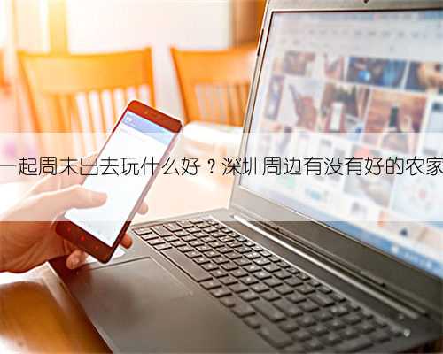 几个家庭一起周末出去玩什么好?深圳周边有没有好的农家乐推荐?